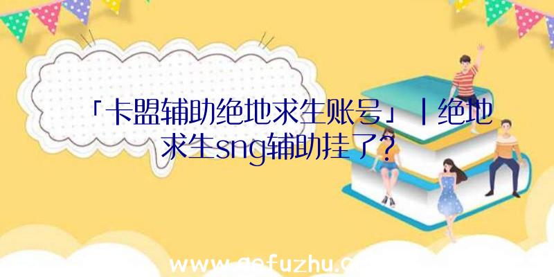 「卡盟辅助绝地求生账号」|绝地求生sng辅助挂了？